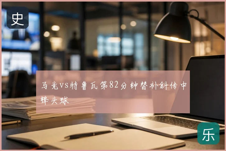 马竞vs特鲁瓦第82分钟替补斜传中锋头球
